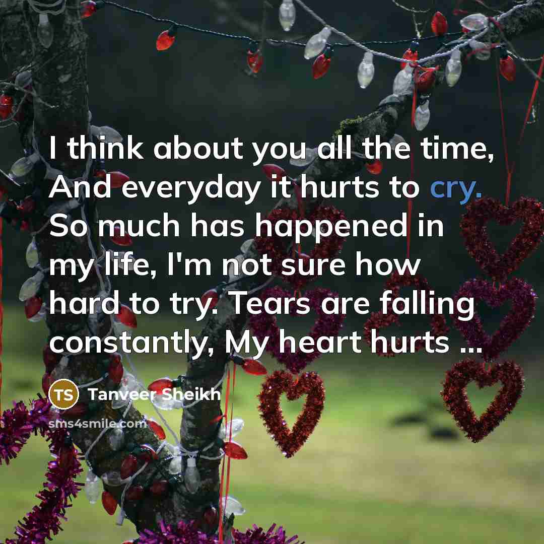 “I think about you all the time, And everyday it hurts to cry. So much has happened in my life, I'm not sure how hard to try. Tears are falling constantly, My heart hurts …” quote by Tanveer Sheikh