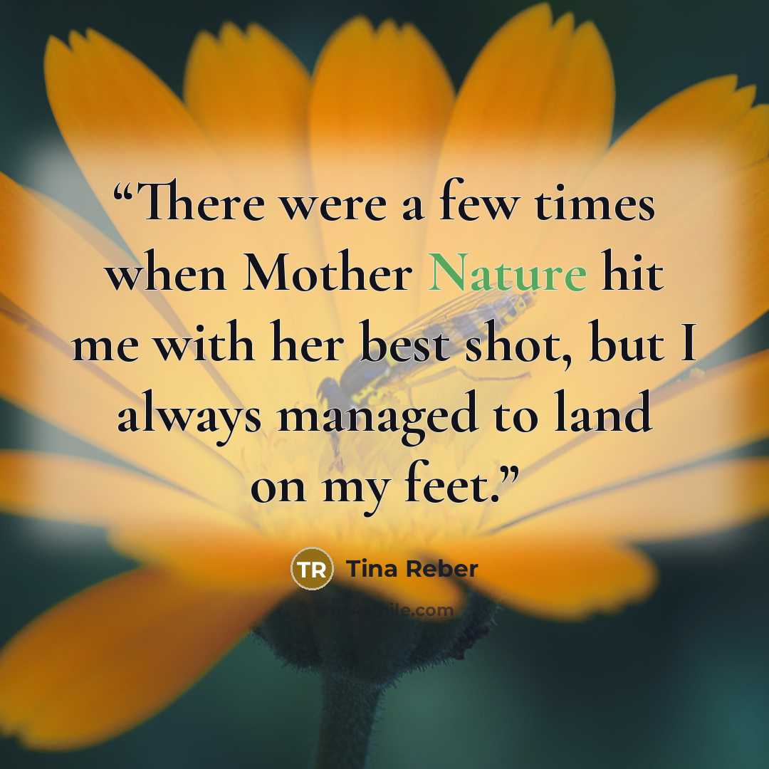 “There were a few times when Mother Nature hit me with her best shot, but I always managed to land on my feet.” quote by Tina Reber