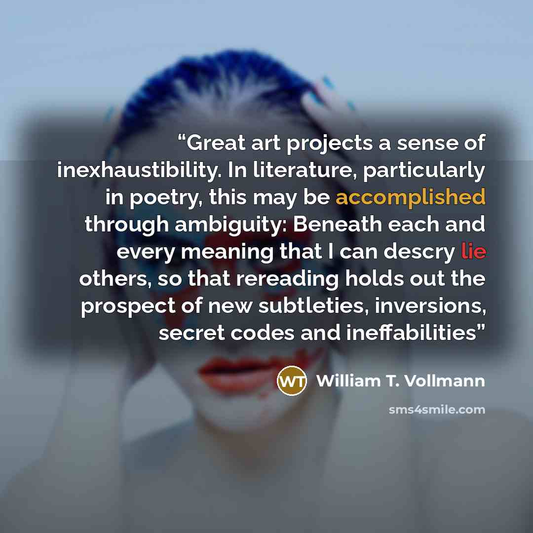 “Great art projects a sense of inexhaustibility. In literature, particularly in poetry, this may be accomplished through ambiguity: Beneath each and every meaning that I can descry lie others, so that rereading holds out the prospect of new subtleties, inversions, secret codes and ineffabilities” quote by William T. Vollmann