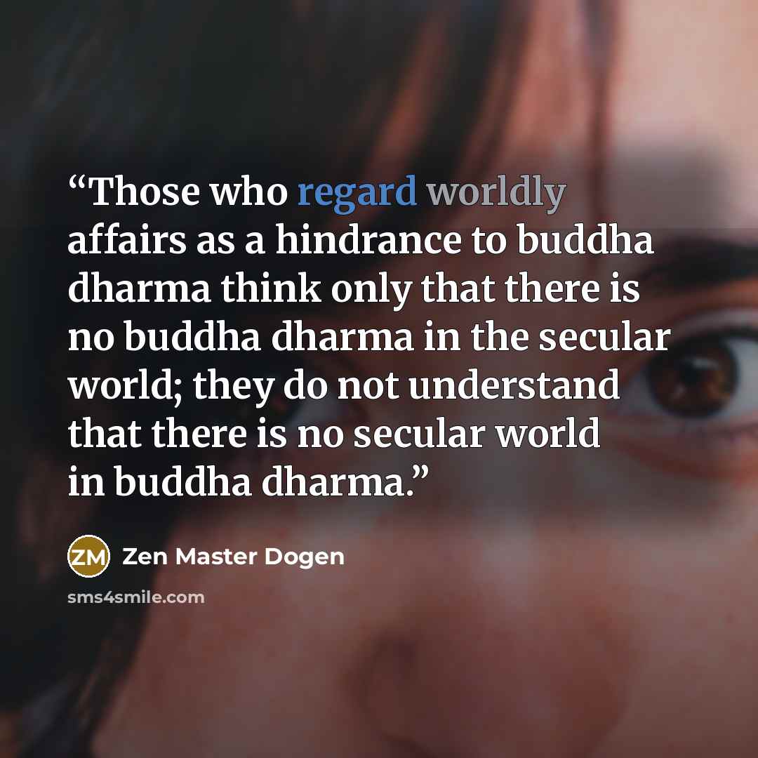 “Those who regard worldly affairs as a hindrance to buddha dharma think only that there is no buddha dharma in the secular world; they do not understand that there is no secular world in buddha dharma.” quote by Zen Master Dogen