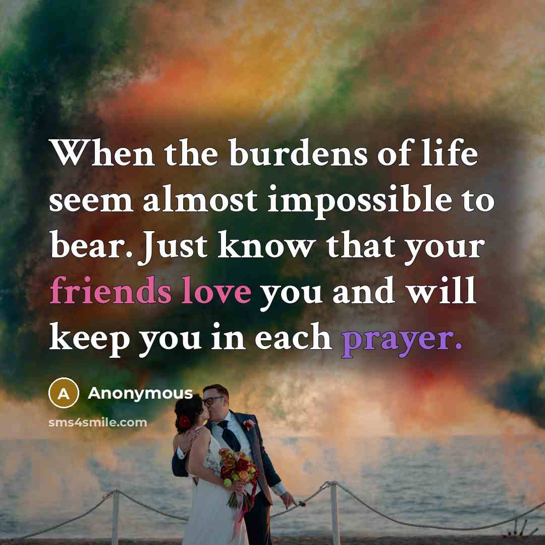 “When the burdens of life seem almost impossible to bear. Just know that your friends love you and will keep you in each prayer.” quote by Anonymous