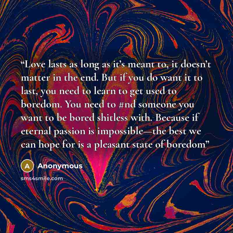 “Love lasts as long as it’s meant to, it doesn’t matter in the end. But if you do want it to last, you need to learn to get used to boredom. You need to #nd someone you want to be bored shitless with. Because if eternal passion is impossible—the best we can hope for is a pleasant state of boredom” quote by Anonymous