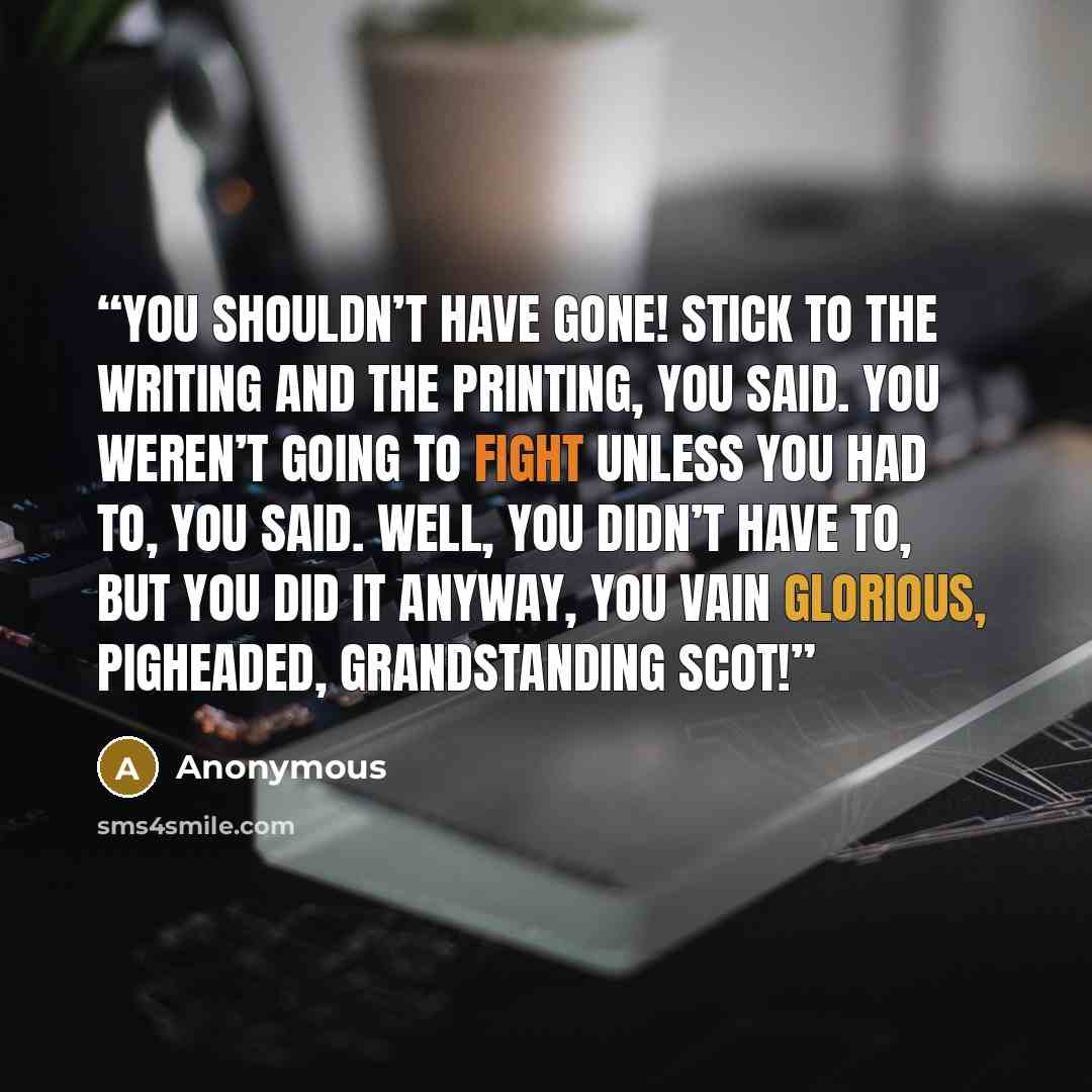 “You shouldn’t have gone! Stick to the writing and the printing, you said. You weren’t going to fight unless you had to, you said. Well, you didn’t have to, but you did it anyway, you vain glorious, pigheaded, grandstanding Scot!” quote by Anonymous