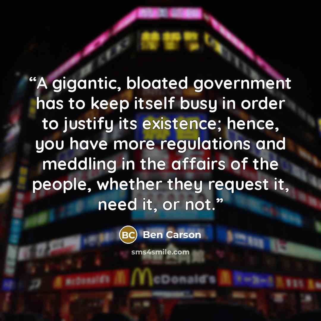 “A gigantic, bloated government has to keep itself busy in order to justify its existence; hence, you have more regulations and meddling in the affairs of the people, whether they request it, need it, or not.” quote by Ben Carson