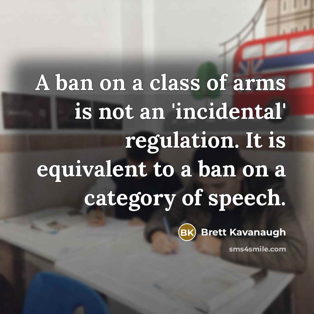 “A ban on a class of arms is not an 'incidental' regulation. It is equivalent to a ban on a category of speech.” quote by Brett Kavanaugh