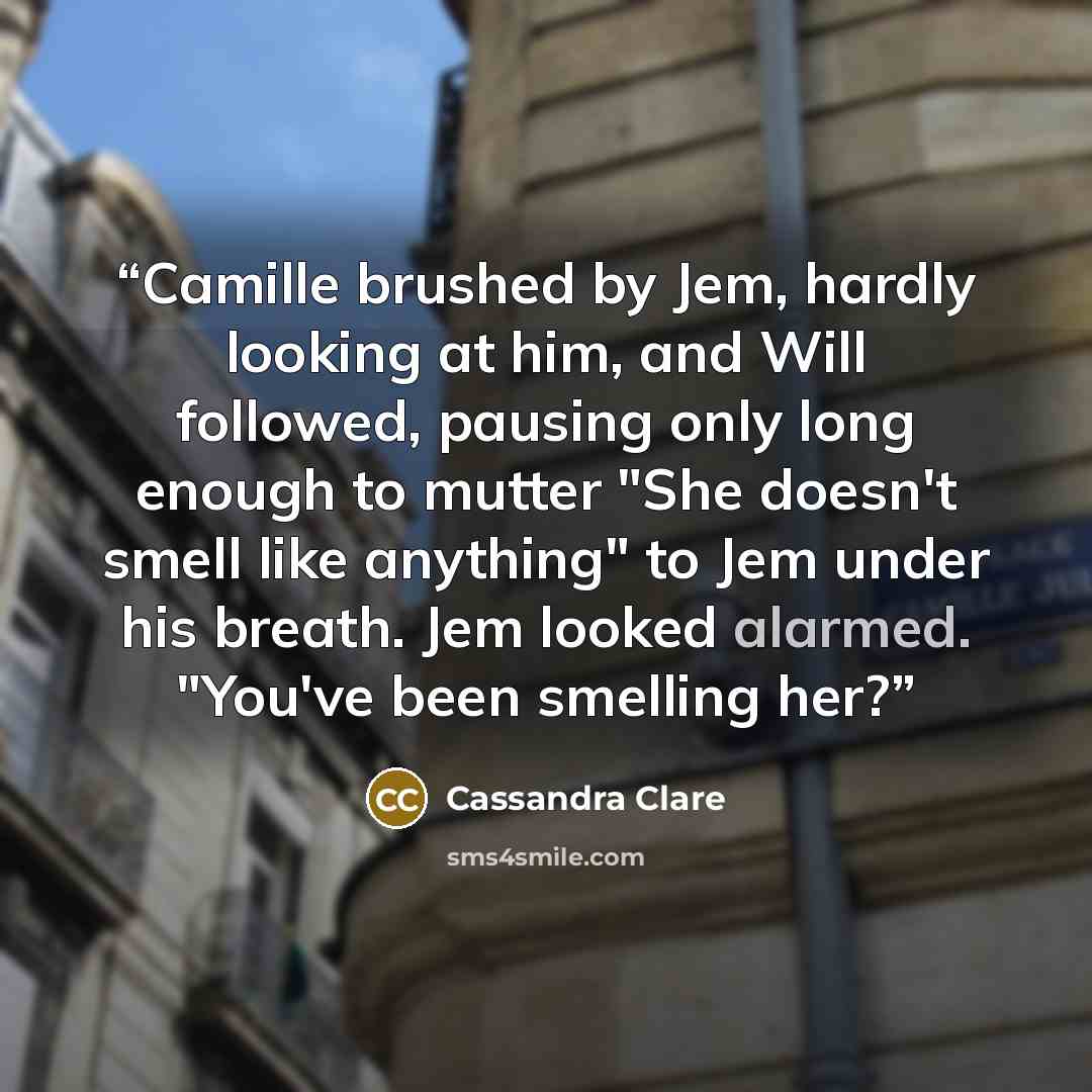 “Camille brushed by Jem, hardly looking at him, and Will followed, pausing only long enough to mutter "She doesn't smell like anything" to Jem under his breath. Jem looked alarmed. "You've been smelling her?” quote by Cassandra Clare