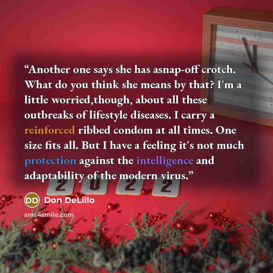 “Another one says she has asnap-off crotch. What do you think she means by that? I'm a little worried,though, about all these outbreaks of lifestyle diseases. I carry a reinforced ribbed condom at all times. One size fits all. But I have a feeling it's not much protection against the intelligence…” quote by Don DeLillo