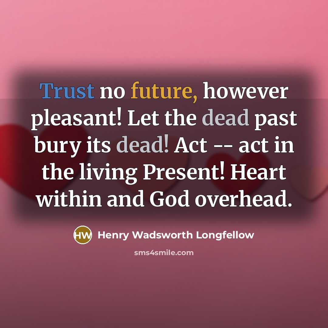 “Trust no future, however pleasant! Let the dead past bury its dead! Act -- act in the living Present! Heart within and God overhead.” quote by Henry Wadsworth Longfellow