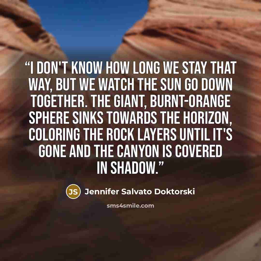 “I don't know how long we stay that way, but we watch the sun go down together. The giant, burnt-orange sphere sinks towards the horizon, coloring the rock layers until it's gone and the canyon is covered in shadow.” quote by Jennifer Salvato Doktorski