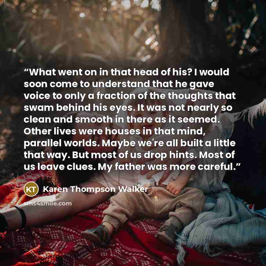 “What went on in that head of his? I would soon come to understand that he gave voice to only a fraction of the thoughts that swam behind his eyes. It was not nearly so clean and smooth in there as it seemed. Other lives were houses in that mind, parallel worlds. Maybe we're all built a little that…” quote by Karen Thompson Walker