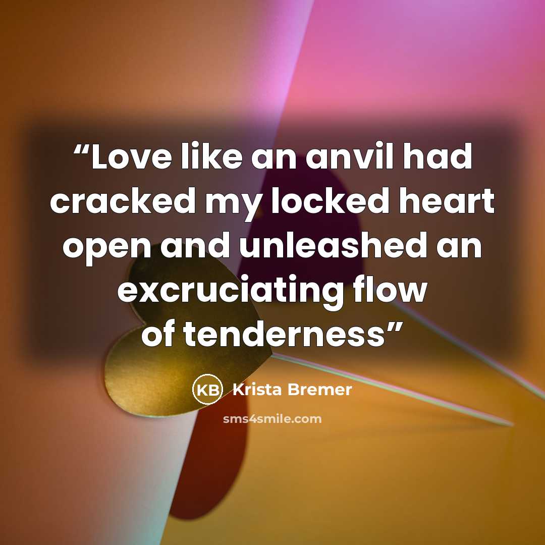 “Love like an anvil had cracked my locked heart open and unleashed an excruciating flow of tenderness” quote by Krista Bremer