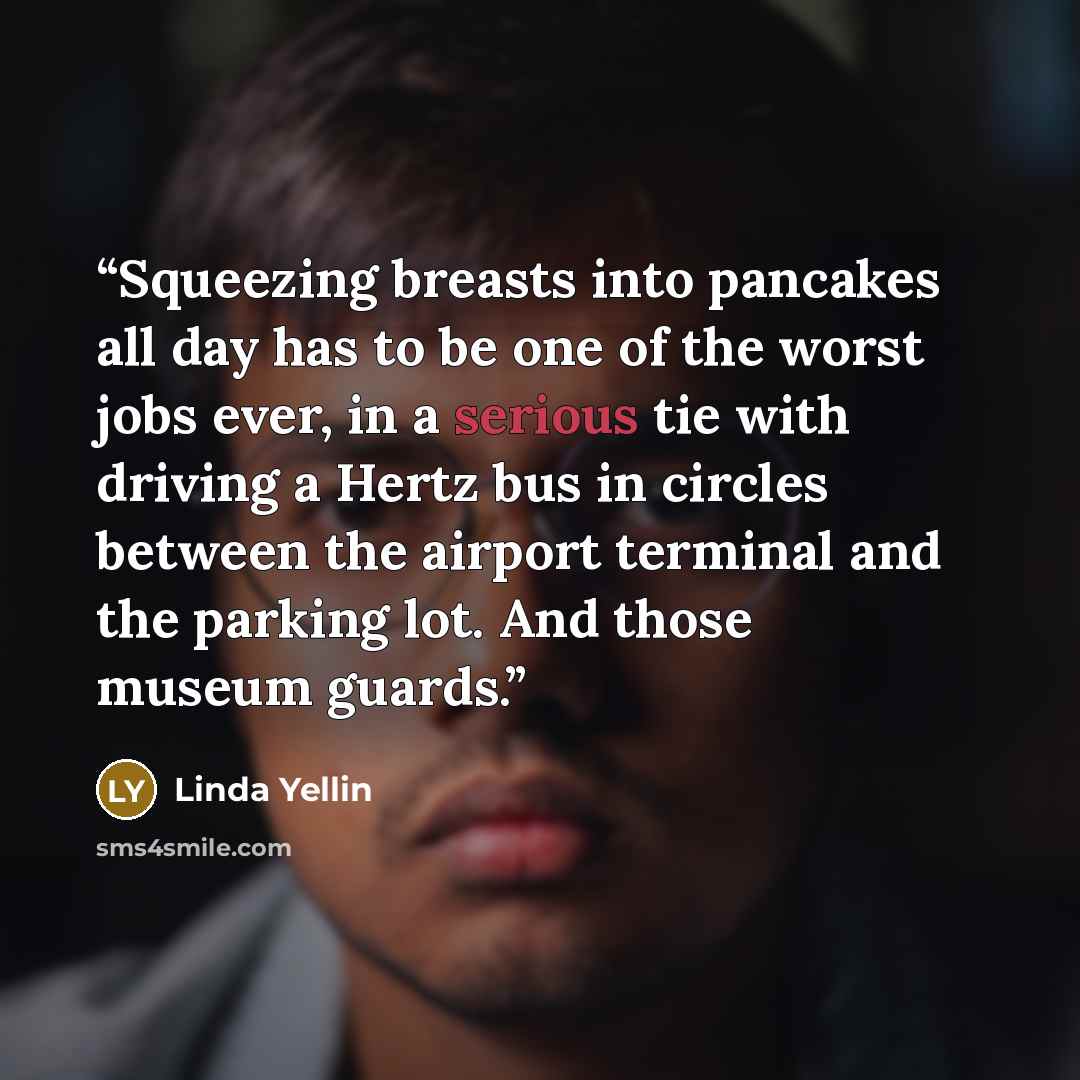 “Squeezing breasts into pancakes all day has to be one of the worst jobs ever, in a serious tie with driving a Hertz bus in circles between the airport terminal and the parking lot. And those museum guards.” quote by Linda Yellin