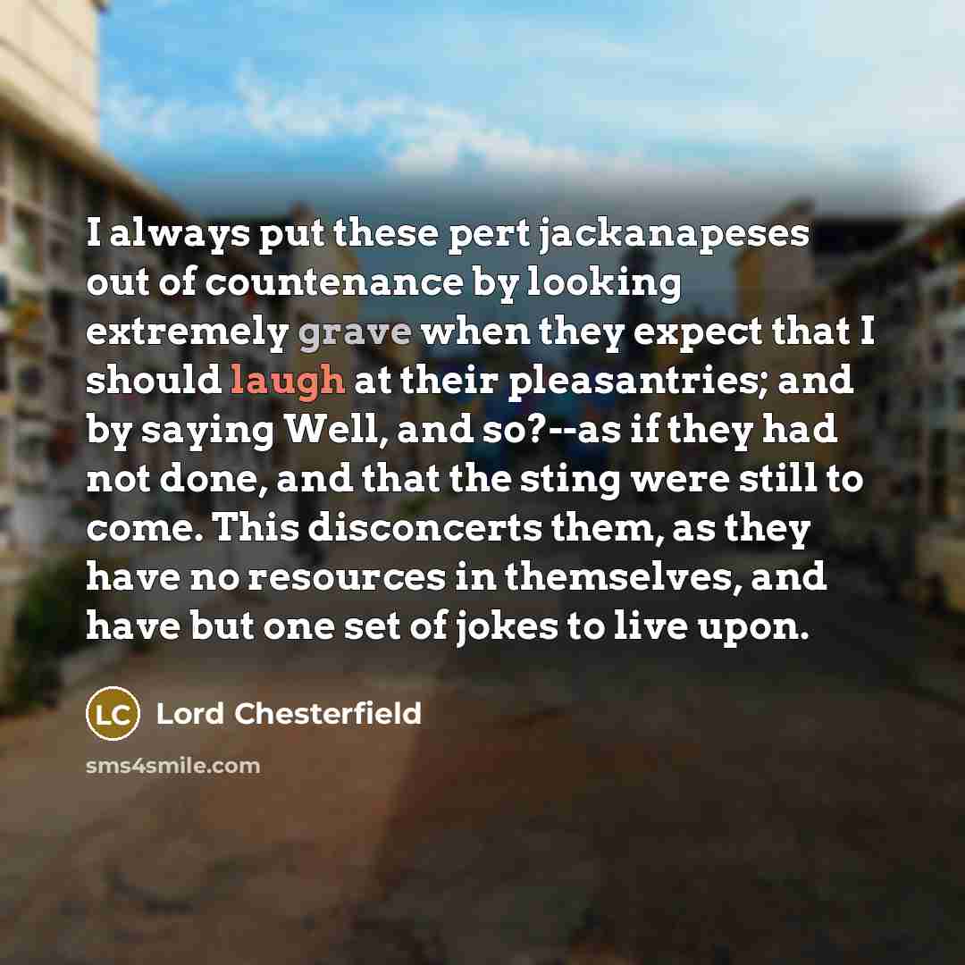 “I always put these pert jackanapeses out of countenance by looking extremely grave when they expect that I should laugh at their pleasantries; and by saying Well, and so?--as if they had not done, and that the sting were still to come. This disconcerts them, as they have no resources in…” quote by Lord Chesterfield
