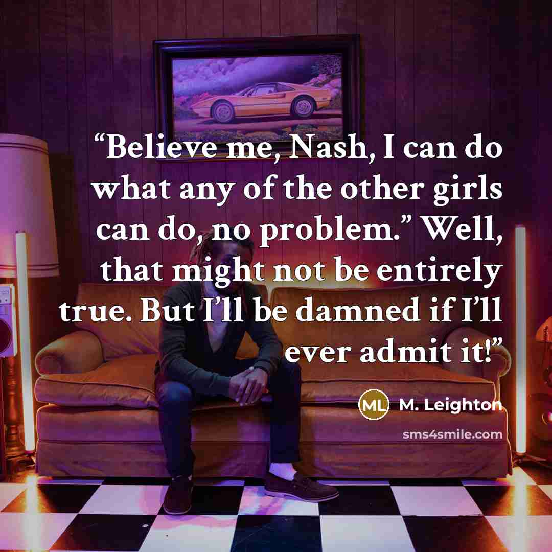 “Believe me, Nash, I can do what any of the other girls can do, no problem.” Well, that might not be entirely true. But I’ll be damned if I’ll ever admit it!” quote by M. Leighton