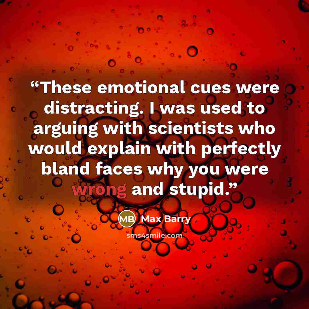 “These emotional cues were distracting. I was used to arguing with scientists who would explain with perfectly bland faces why you were wrong and stupid.” quote by Max Barry