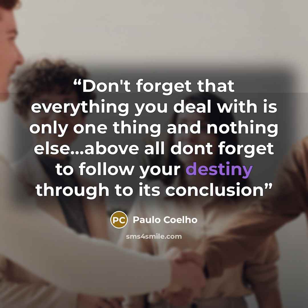 “Don't forget that everything you deal with is only one thing and nothing else.......above all dont forget to follow your destiny through to its conclusion” quote by Paulo Coelho