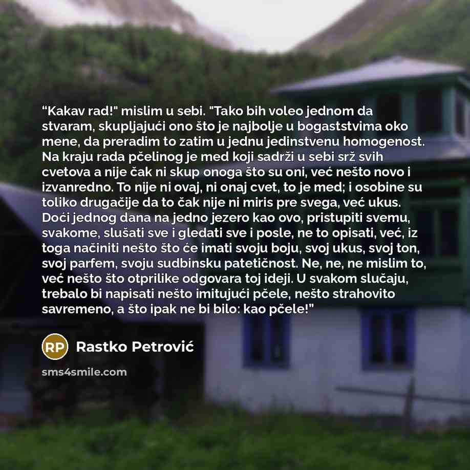 “Kakav rad!" mislim u sebi. "Tako bih voleo jednom da stvaram, skupljajući ono što je najbolje u bogaststvima oko mene, da preradim to zatim u jednu jedinstvenu homogenost. Na kraju rada pčelinog je med koji sadrži u sebi srž svih cvetova a nije čak ni skup onoga što su oni, već nešto novo i…” quote by Rastko Petrović