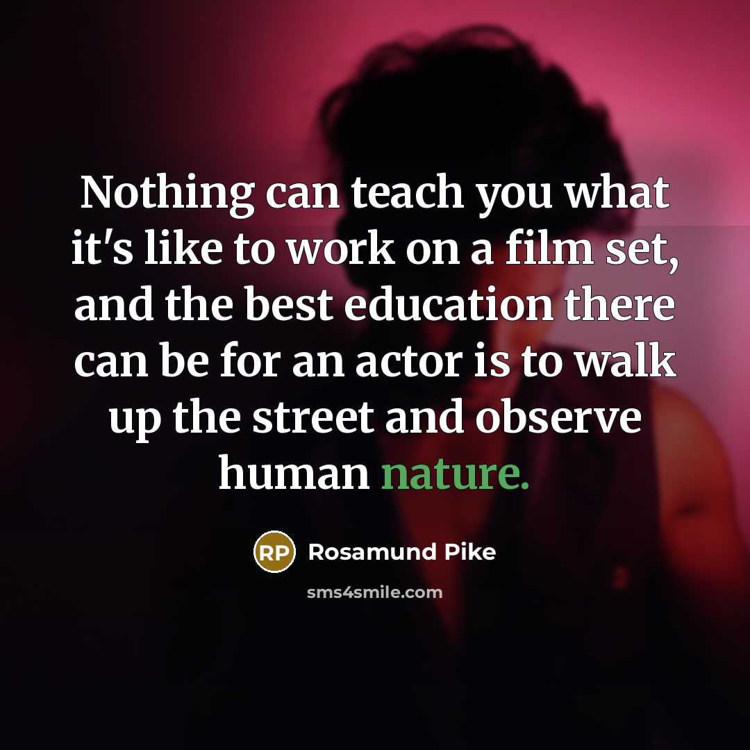 “Nothing can teach you what it's like to work on a film set, and the best education there can be for an actor is to walk up the street and observe human nature.” quote by Rosamund Pike