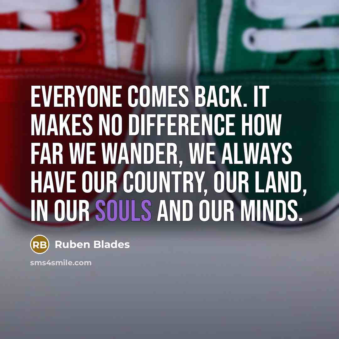 “Everyone comes back. It makes no difference how far we wander, we always have our country, our land, in our souls and our minds.” quote by Ruben Blades