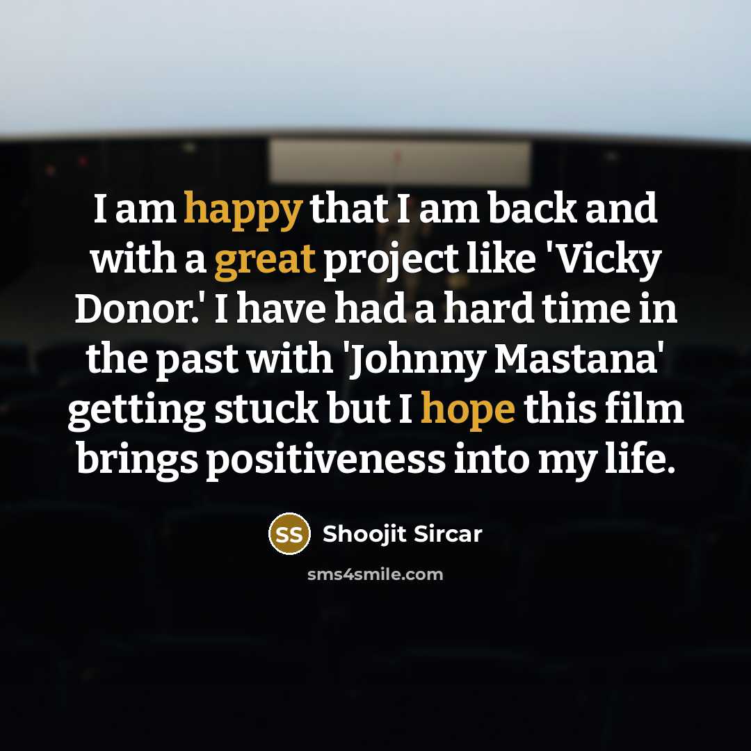 “I am happy that I am back and with a great project like 'Vicky Donor.' I have had a hard time in the past with 'Johnny Mastana' getting stuck but I hope this film brings positiveness into my life.” quote by Shoojit Sircar