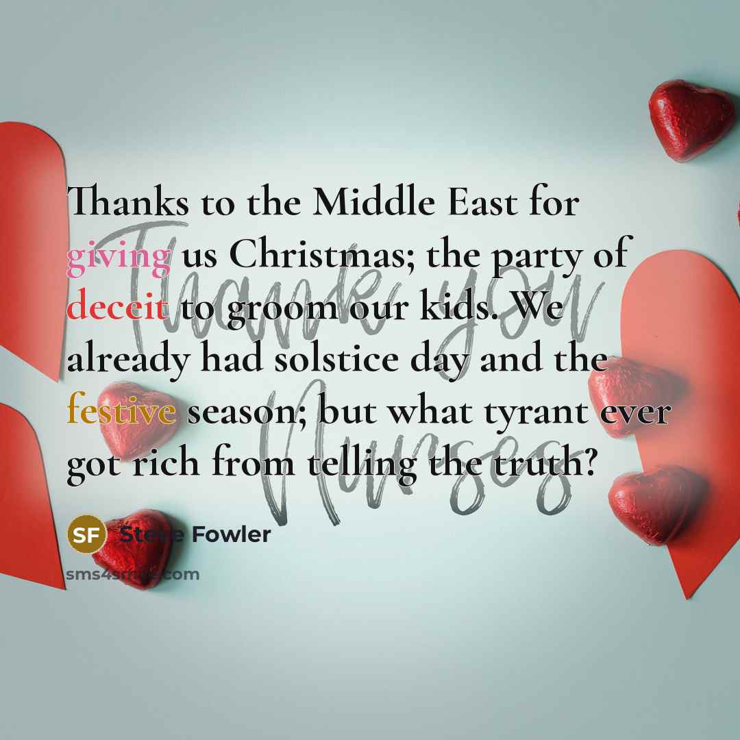 “Thanks to the Middle East for giving us Christmas; the party of deceit to groom our kids. We already had solstice day and the festive season; but what tyrant ever got rich from telling the truth?” quote by Steve Fowler