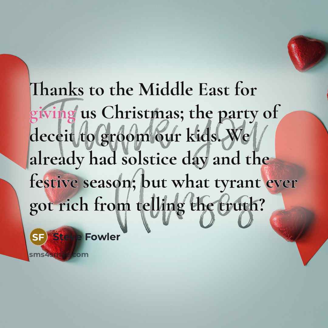 “Thanks to the Middle East for giving us Christmas; the party of deceit to groom our kids. We already had solstice day and the festive season; but what tyrant ever got rich from telling the truth?” quote by Steve Fowler
