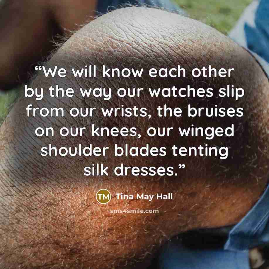 “We will know each other by the way our watches slip from our wrists, the bruises on our knees, our winged shoulder blades tenting silk dresses.” quote by Tina May Hall