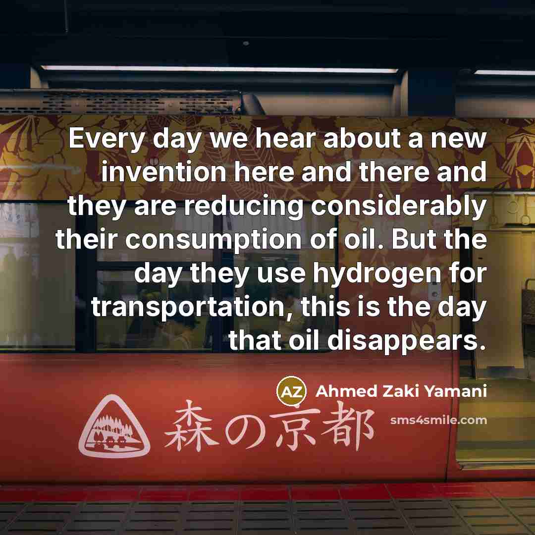 “Every day we hear about a new invention here and there and they are reducing considerably their consumption of oil. But the day they use hydrogen for transportation, this is the day that oil disappears.” quote by Ahmed Zaki Yamani