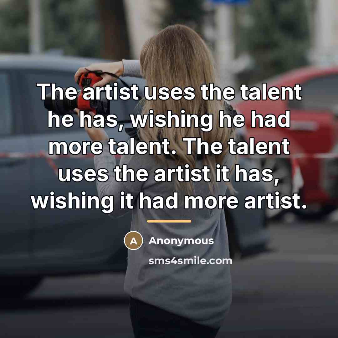 “The artist uses the talent he has, wishing he had more talent. The talent uses the artist it has, wishing it had more artist.” quote by Anonymous