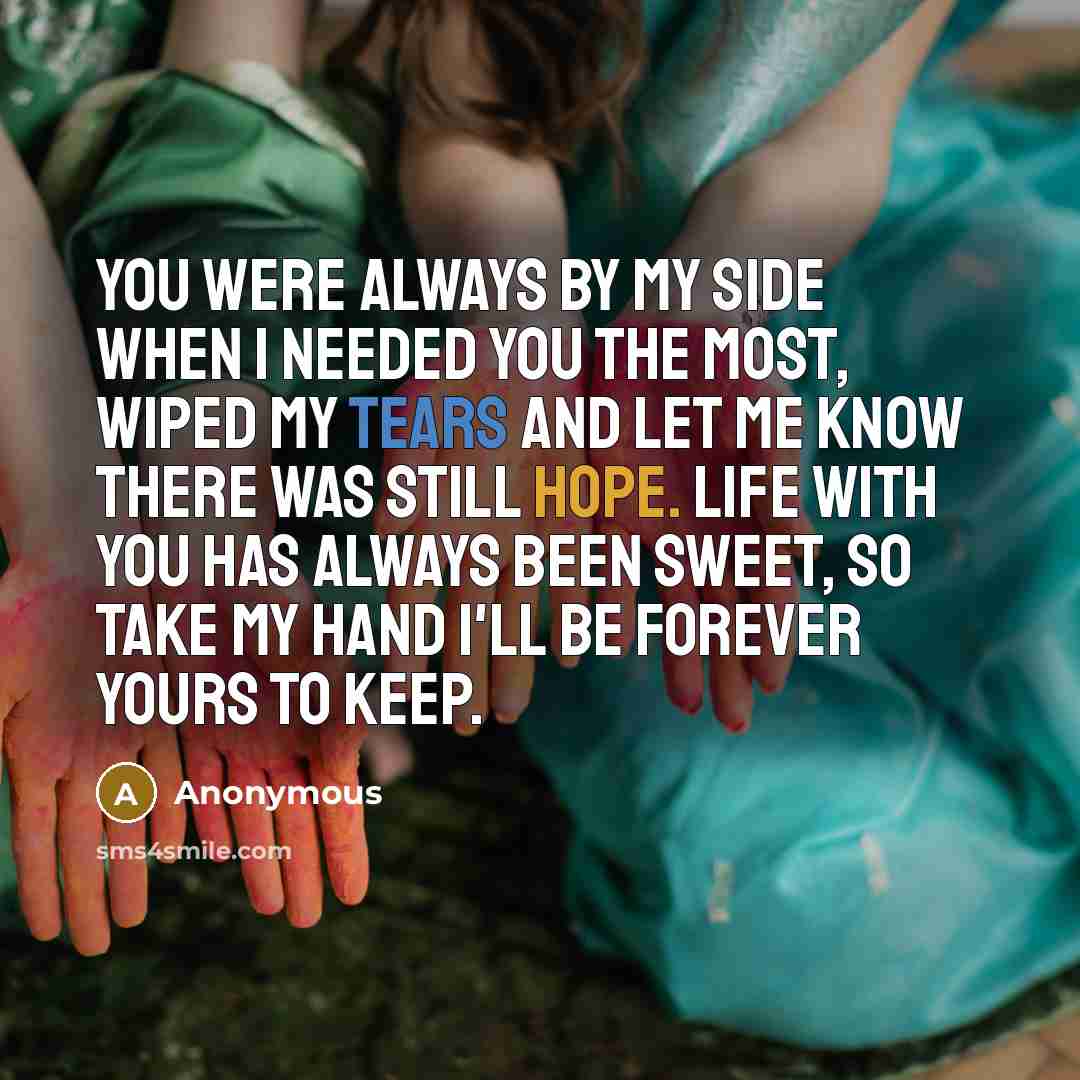 “You were always by my side when I needed you the most, wiped my tears and let me know there was still hope. Life with you has always been sweet, so take my hand I'll be forever yours to keep.” quote by Anonymous