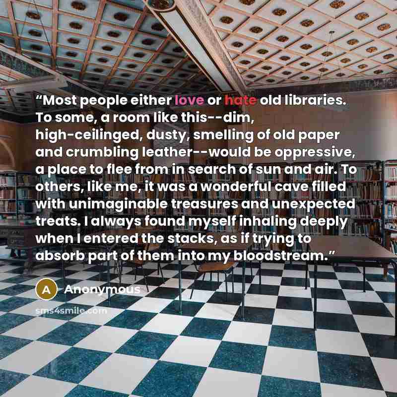 “Most people either love or hate old libraries. To some, a room like this--dim, high-ceilinged, dusty, smelling of old paper and crumbling leather--would be oppressive, a place to flee from in search of sun and air. To others, like me, it was a wonderful cave filled with unimaginable treasures and…” quote by Anonymous