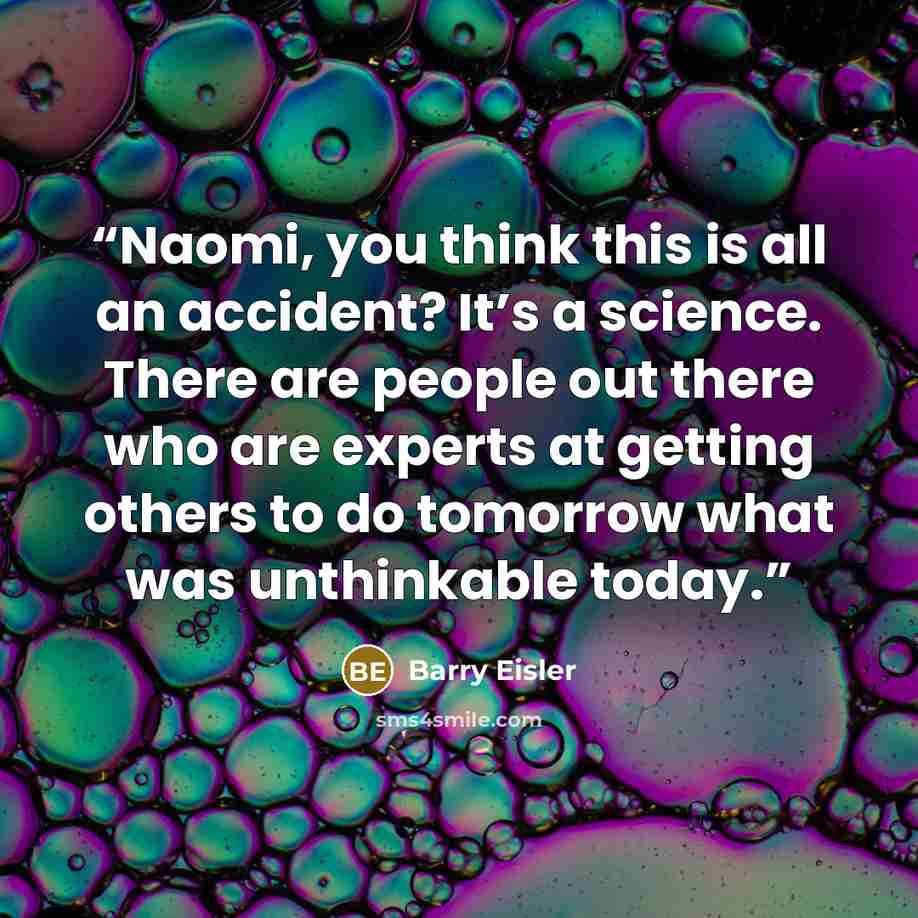 “Naomi, you think this is all an accident? It’s a science. There are people out there who are experts at getting others to do tomorrow what was unthinkable today.” quote by Barry Eisler