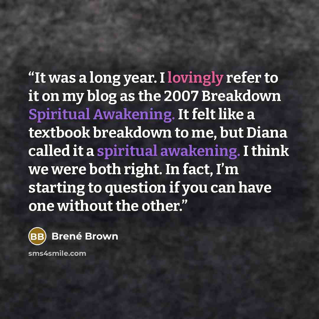 “It was a long year. I lovingly refer to it on my blog as the 2007 Breakdown Spiritual Awakening. It felt like a textbook breakdown to me, but Diana called it a spiritual awakening. I think we were both right. In fact, I’m starting to question if you can have one without the other.” quote by Brené Brown