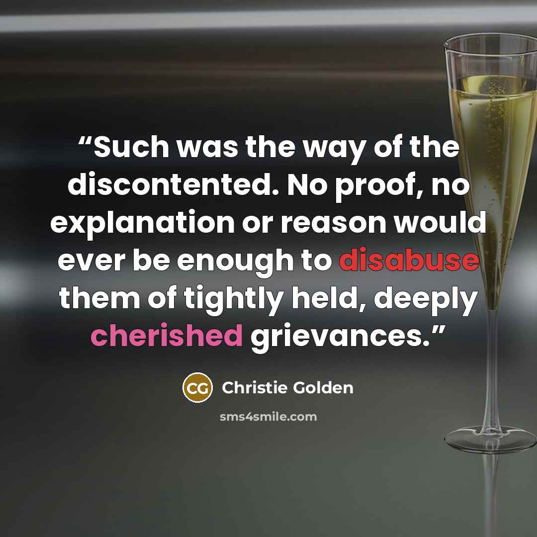 “Such was the way of the discontented. No proof, no explanation or reason would ever be enough to disabuse them of tightly held, deeply cherished grievances.” quote by Christie Golden