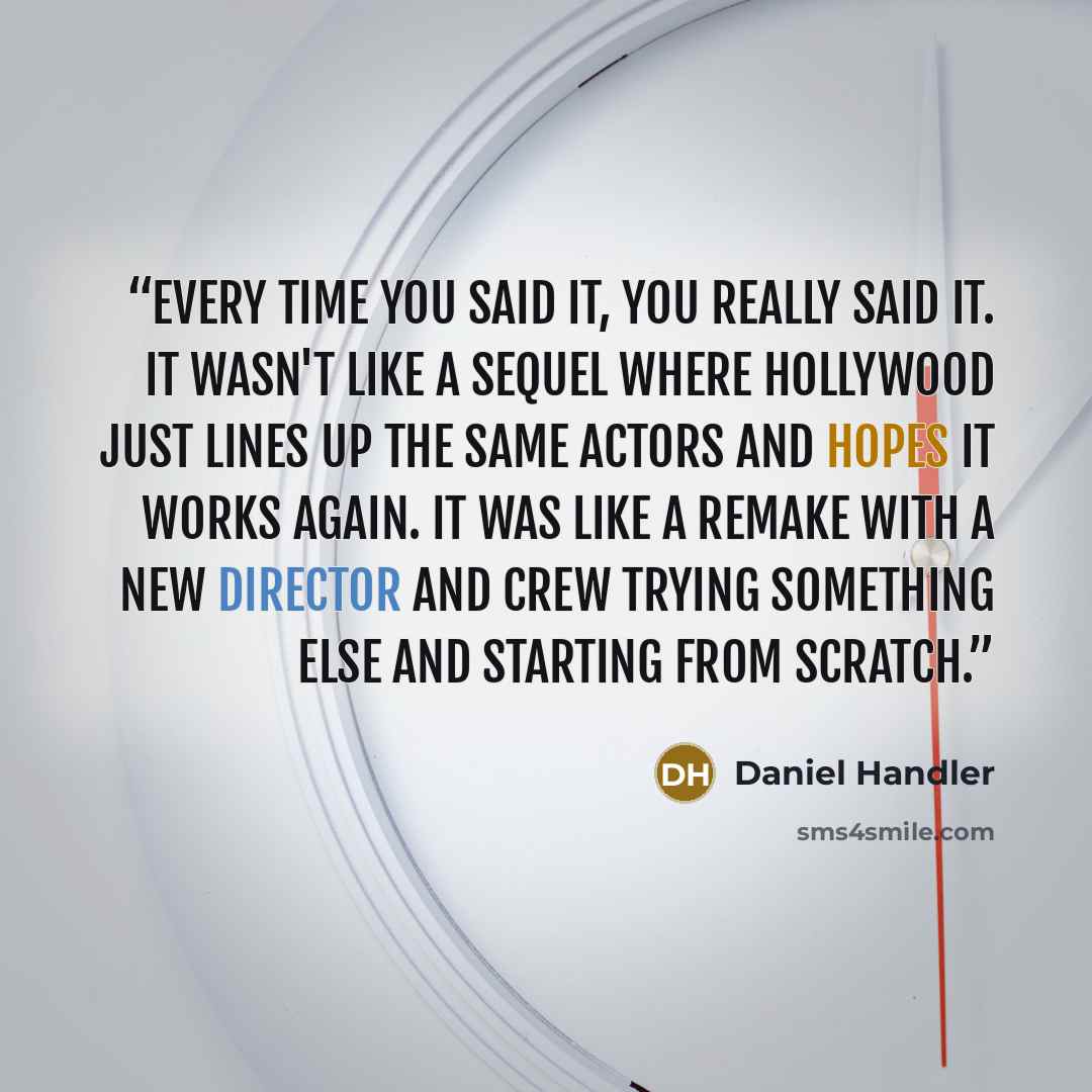 “Every time you said it, you really said it. It wasn't like a sequel where Hollywood just lines up the same actors and hopes it works again. It was like a remake with a new director and crew trying something else and starting from scratch.” quote by Daniel Handler