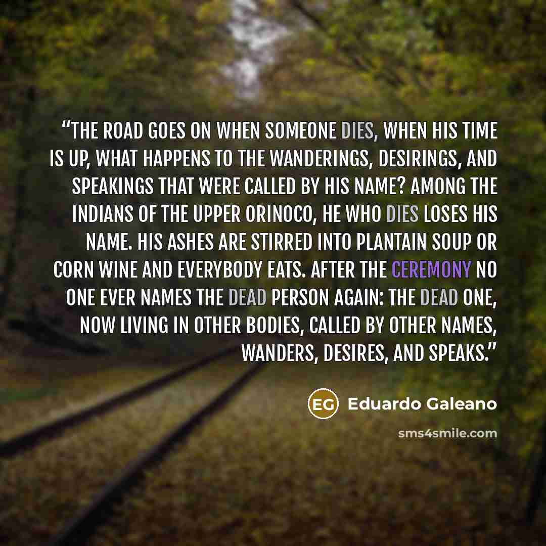 “THE ROAD GOES ON When someone dies, when his time is up, what happens to the wanderings, desirings, and speakings that were called by his name? Among the Indians of the upper Orinoco, he who dies loses his name. His ashes are stirred into plantain soup or corn wine and everybody eats. After the…” quote by Eduardo Galeano