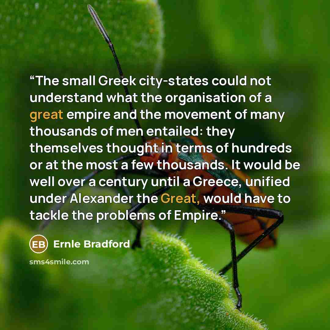 “The small Greek city-states could not understand what the organisation of a great empire and the movement of many thousands of men entailed: they themselves thought in terms of hundreds or at the most a few thousands. It would be well over a century until a Greece, unified under Alexander the…” quote by Ernle Bradford
