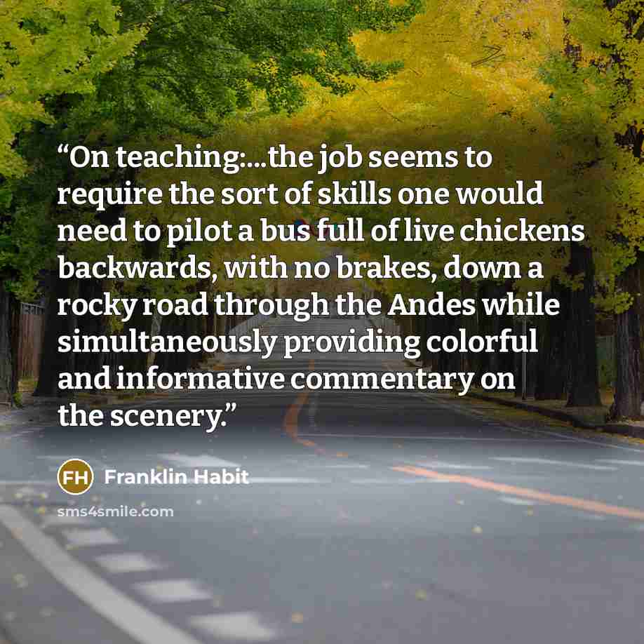 “On teaching:...the job seems to require the sort of skills one would need to pilot a bus full of live chickens backwards, with no brakes, down a rocky road through the Andes while simultaneously providing colorful and informative commentary on the scenery.” quote by Franklin Habit