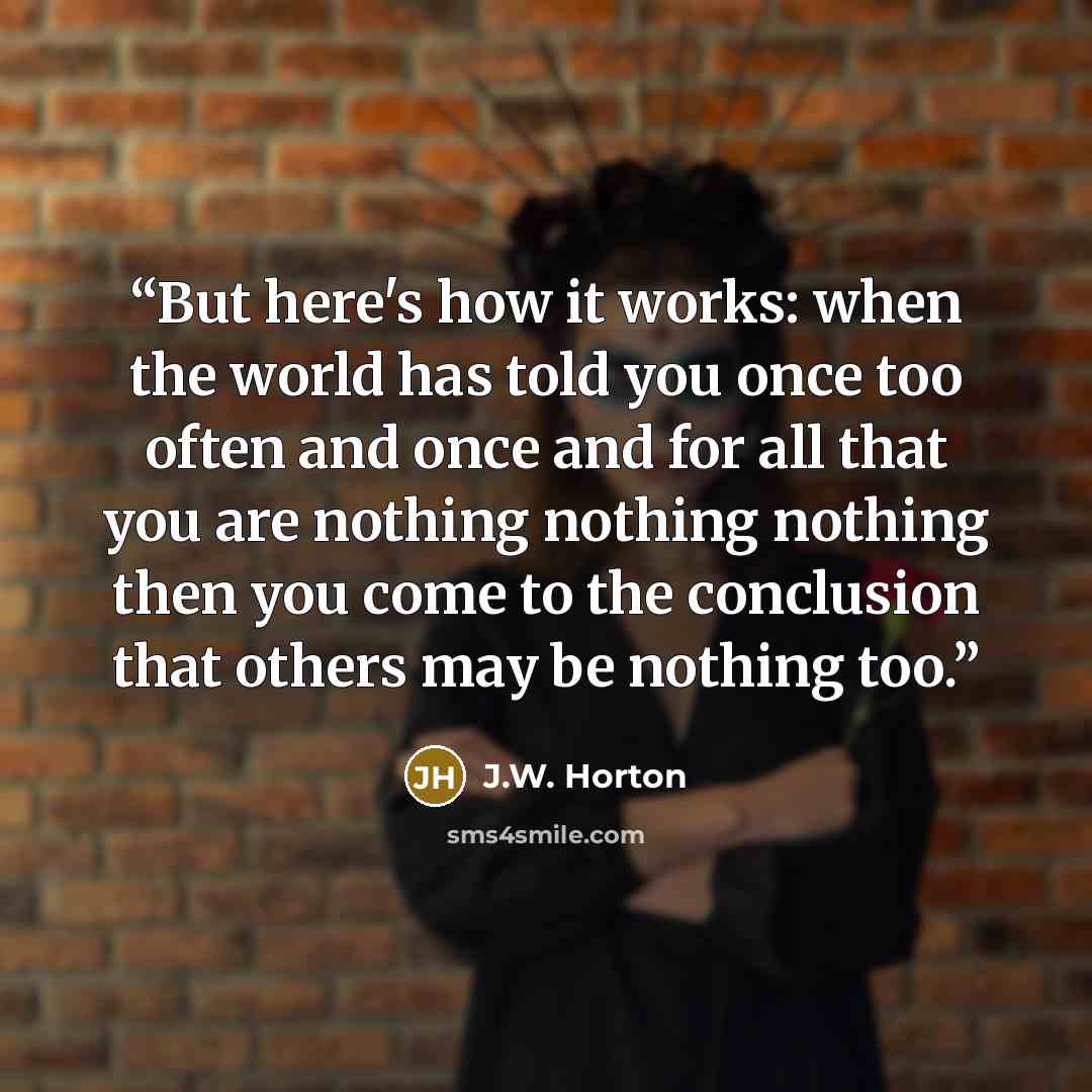 “But here's how it works: when the world has told you once too often and once and for all that you are nothing nothing nothing then you come to the conclusion that others may be nothing too.” quote by J.W. Horton