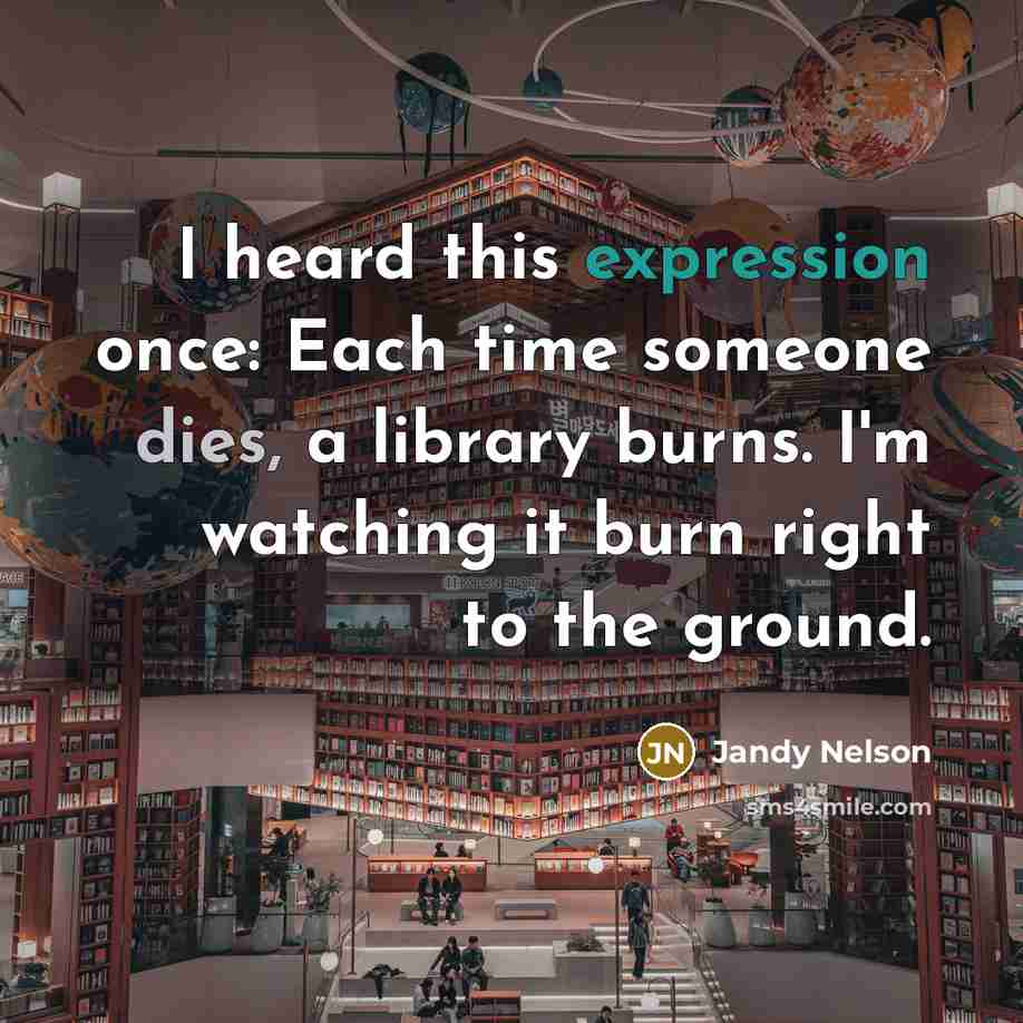 “I heard this expression once: Each time someone dies, a library burns. I'm watching it burn right to the ground.” quote by Jandy Nelson
