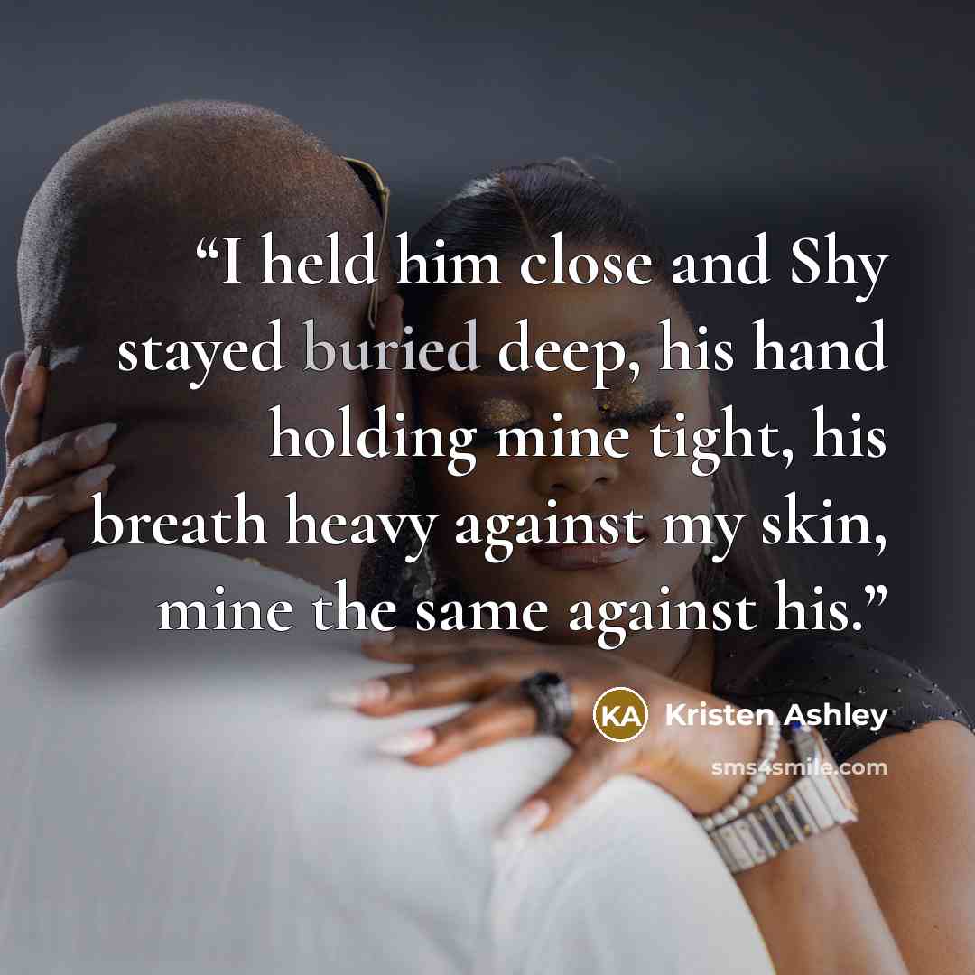 “I held him close and Shy stayed buried deep, his hand holding mine tight, his breath heavy against my skin, mine the same against his.” quote by Kristen Ashley