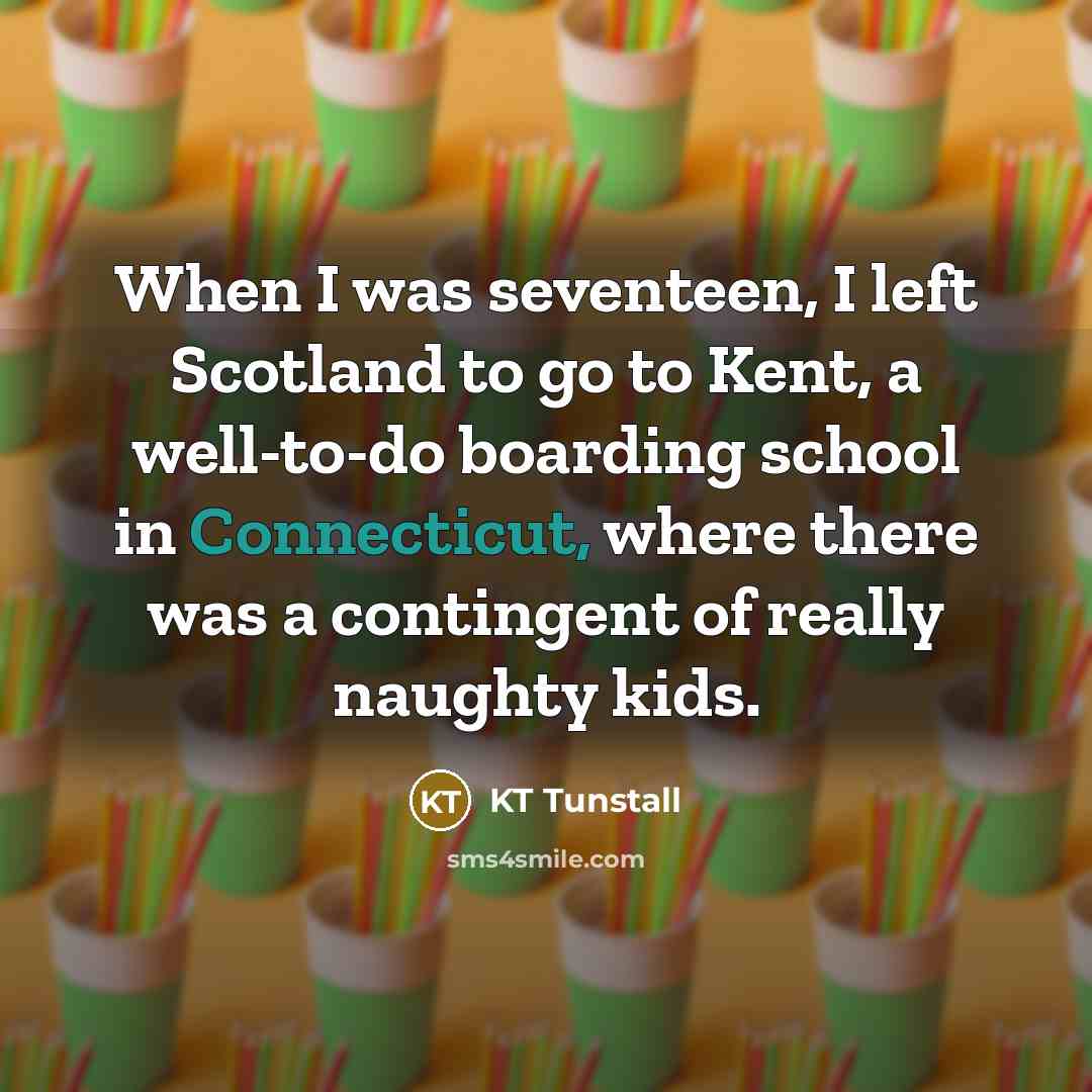 “When I was seventeen, I left Scotland to go to Kent, a well-to-do boarding school in Connecticut, where there was a contingent of really naughty kids.” quote by KT Tunstall
