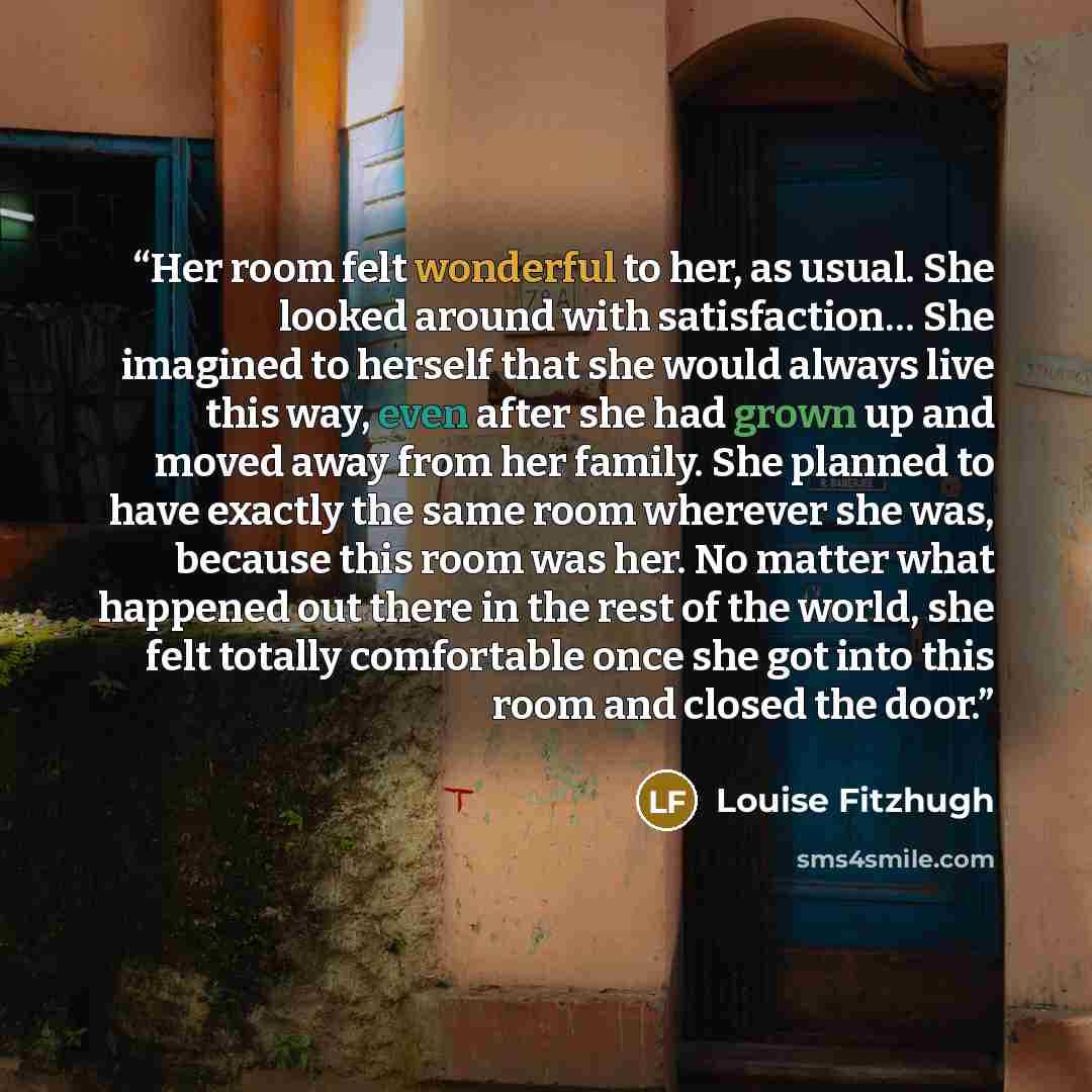 “Her room felt wonderful to her, as usual. She looked around with satisfaction… She imagined to herself that she would always live this way, even after she had grown up and moved away from her family. She planned to have exactly the same room wherever she was, because this room was her. No matter…” quote by Louise Fitzhugh