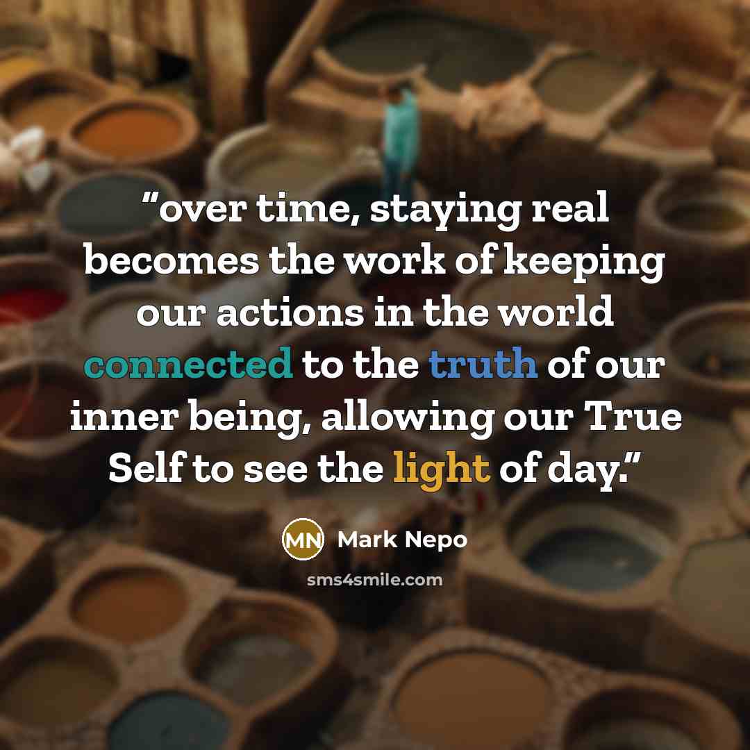 “over time, staying real becomes the work of keeping our actions in the world connected to the truth of our inner being, allowing our True Self to see the light of day.” quote by Mark Nepo