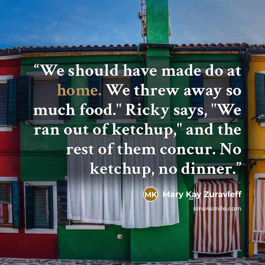 “We should have made do at home. We threw away so much food." Ricky says, "We ran out of ketchup," and the rest of them concur. No ketchup, no dinner.” quote by Mary Kay Zuravleff