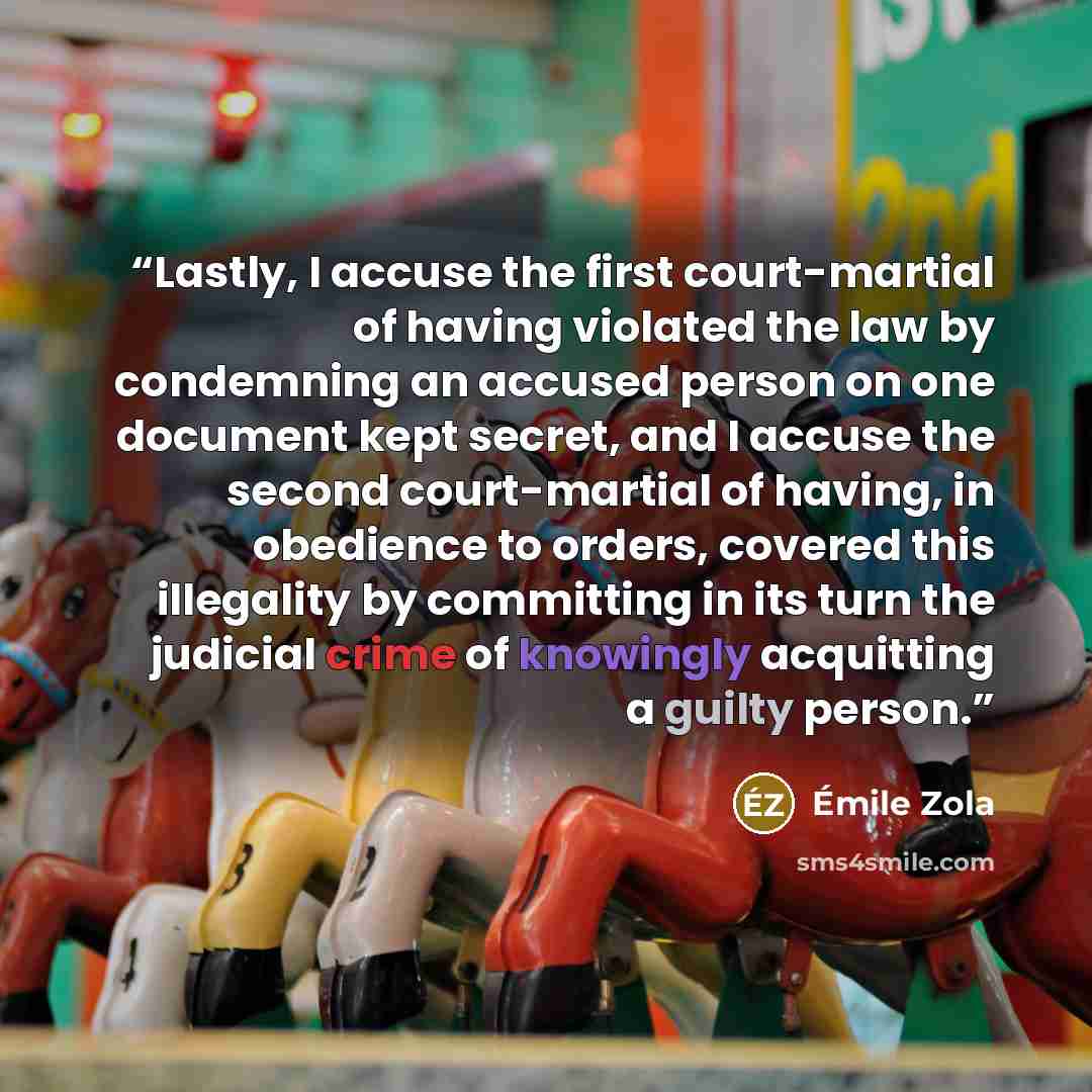 “Lastly, I accuse the first court-martial of having violated the law by condemning an accused person on one document kept secret, and I accuse the second court-martial of having, in obedience to orders, covered this illegality by committing in its turn the judicial crime of knowingly acquitting a…” quote by Émile Zola