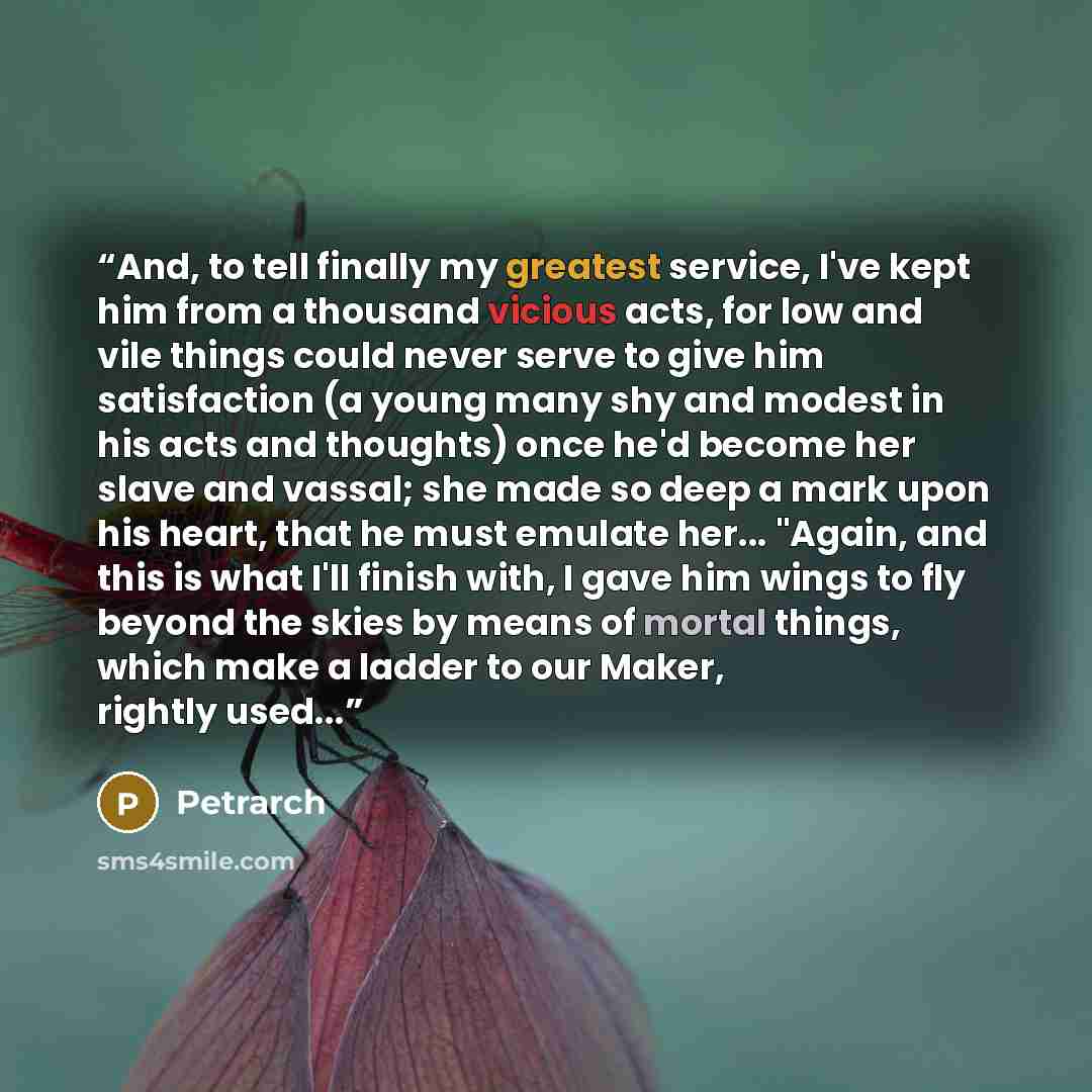 “And, to tell finally my greatest service, I've kept him from a thousand vicious acts, for low and vile things could never serve to give him satisfaction (a young many shy and modest in his acts and thoughts) once he'd become her slave and vassal; she made so deep a mark upon his heart, that he…” quote by Petrarch