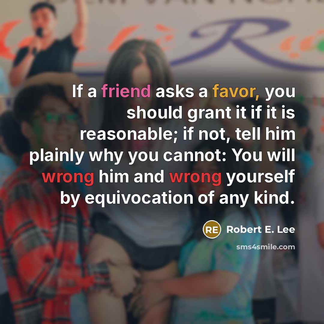 “If a friend asks a favor, you should grant it if it is reasonable; if not, tell him plainly why you cannot: You will wrong him and wrong yourself by equivocation of any kind.” quote by Robert E. Lee
