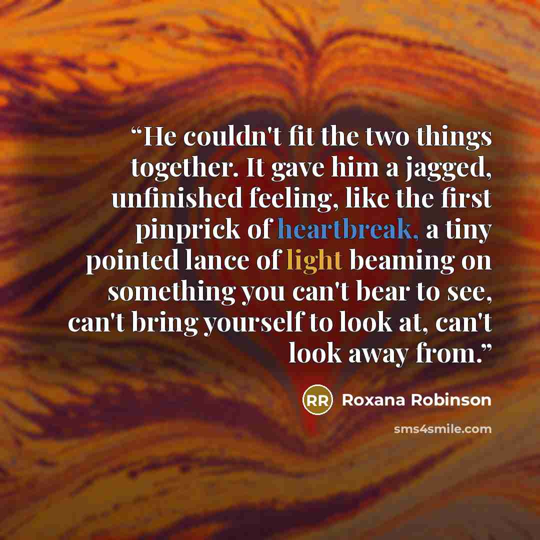 “He couldn't fit the two things together. It gave him a jagged, unfinished feeling, like the first pinprick of heartbreak, a tiny pointed lance of light beaming on something you can't bear to see, can't bring yourself to look at, can't look away from.” quote by Roxana Robinson