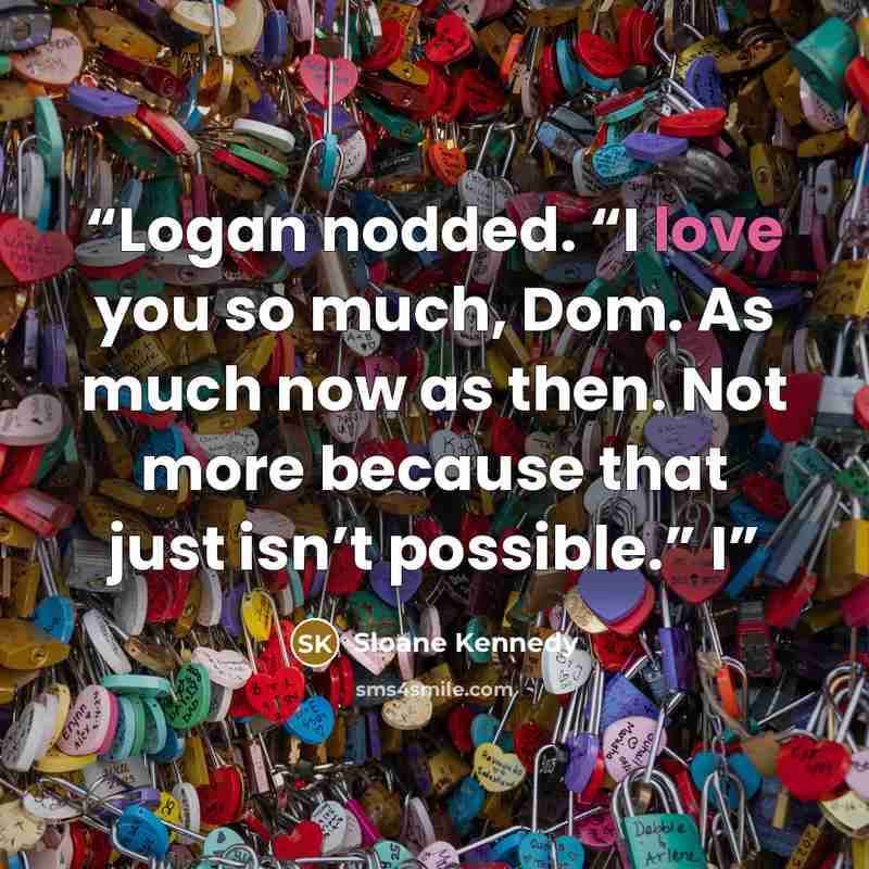 “Logan nodded. “I love you so much, Dom. As much now as then. Not more because that just isn’t possible.” I” quote by Sloane Kennedy
